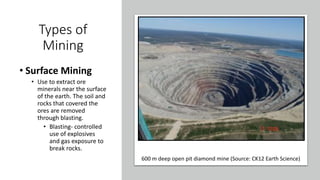Types of
Mining
• Surface Mining
• Use to extract ore
minerals near the surface
of the earth. The soil and
rocks that covered the
ores are removed
through blasting.
• Blasting- controlled
use of explosives
and gas exposure to
break rocks.
600 m deep open pit diamond mine (Source: CK12 Earth Science)
 