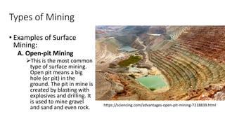 Types of Mining
• Examples of Surface
Mining:
A. Open-pit Mining
➢This is the most common
type of surface mining.
Open pit means a big
hole (or pit) in the
ground. The pit in mine is
created by blasting with
explosives and drilling. It
is used to mine gravel
and sand and even rock. https://sciencing.com/advantages-open-pit-mining-7218839.html
 