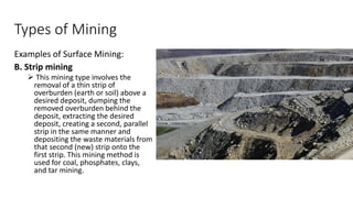 Types of Mining
Examples of Surface Mining:
B. Strip mining
➢ This mining type involves the
removal of a thin strip of
overburden (earth or soil) above a
desired deposit, dumping the
removed overburden behind the
deposit, extracting the desired
deposit, creating a second, parallel
strip in the same manner and
depositing the waste materials from
that second (new) strip onto the
first strip. This mining method is
used for coal, phosphates, clays,
and tar mining.
 