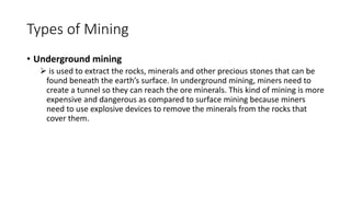 Types of Mining
• Underground mining
➢ is used to extract the rocks, minerals and other precious stones that can be
found beneath the earth’s surface. In underground mining, miners need to
create a tunnel so they can reach the ore minerals. This kind of mining is more
expensive and dangerous as compared to surface mining because miners
need to use explosive devices to remove the minerals from the rocks that
cover them.
 