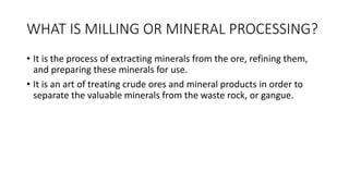 WHAT IS MILLING OR MINERAL PROCESSING?
• It is the process of extracting minerals from the ore, refining them,
and preparing these minerals for use.
• It is an art of treating crude ores and mineral products in order to
separate the valuable minerals from the waste rock, or gangue.
 