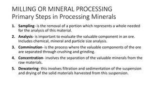 MILLING OR MINERAL PROCESSING
Primary Steps in Processing Minerals
1. Sampling- is the removal of a portion which represents a whole needed
for the analysis of this material.
2. Analysis- is important to evaluate the valuable component in an ore.
Includes chemical, mineral and particle size analysis.
3. Comminution- is the process where the valuable components of the ore
are separated through crushing and grinding.
4. Concentration- involves the separation of the valuable minerals from the
raw materials.
5. Dewatering- this involves filtration and sedimentation of the suspension
and drying of the solid materials harvested from this suspension.
 