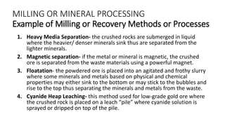 MILLING OR MINERAL PROCESSING
Example of Milling or Recovery Methods or Processes
1. Heavy Media Separation- the crushed rocks are submerged in liquid
where the heavier/ denser minerals sink thus are separated from the
lighter minerals.
2. Magnetic separation- if the metal or mineral is magnetic, the crushed
ore is separated from the waste materials using a powerful magnet.
3. Floatation- the powdered ore is placed into an agitated and frothy slurry
where some minerals and metals based on physical and chemical
properties may either sink to the bottom or may stick to the bubbles and
rise to the top thus separating the minerals and metals from the waste.
4. Cyanide Heap Leaching- this method used for low-grade gold ore where
the crushed rock is placed on a leach “pile” where cyanide solution is
sprayed or dripped on top of the pile.
 