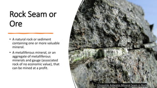 Rock Seam or
Ore
• A natural rock or sediment
containing one or more valuable
mineral.
• A metalliferous mineral, or an
aggregate of metalliferous
minerals and gauge (associated
rock of no economic value), that
can be mined at a profit.
Chrysotile Asbestos Mineral Seam in Rock
 