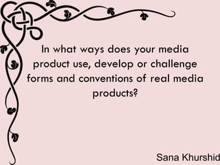 In what ways does your media
product use, develop or challenge
forms and conventions of real media
products?
Sana Khurshid
 