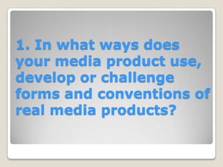 1. In what ways does
your media product use,
develop or challenge
forms and conventions of
real media products?
 