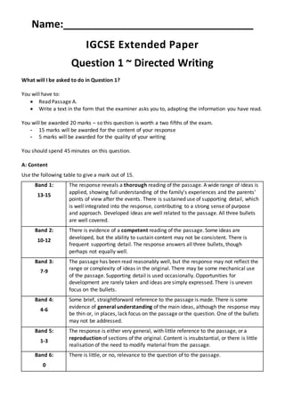 Name:_________________________________
IGCSE Extended Paper
Question 1 ~ Directed Writing
What will I be asked to do in Question 1?
You will have to:
 Read Passage A.
 Write a text in the form that the examiner asks you to, adapting the information you have read.
You will be awarded 20 marks – so this question is worth a two fifths of the exam.
- 15 marks will be awarded for the content of your response
- 5 marks will be awarded for the quality of your writing
You should spend 45 minutes on this question.
A: Content
Use the following table to give a mark out of 15.
Band 1:
13-15
The response reveals a thorough reading of the passage. A wide range of ideas is
applied, showing full understanding of the family’s experiences and the parents’
points of view after the events. There is sustained use of supporting detail, which
is well integrated into the response, contributing to a strong sense of purpose
and approach. Developed ideas are well related to the passage. All three bullets
are well covered.
Band 2:
10-12
There is evidence of a competent reading of the passage. Some ideas are
developed, but the ability to sustain content may not be consistent. There is
frequent supporting detail. The response answers all three bullets, though
perhaps not equally well.
Band 3:
7-9
The passage has been read reasonably well, but the response may not reflect the
range or complexity of ideas in the original. There may be some mechanical use
of the passage. Supporting detail is used occasionally. Opportunities for
development are rarely taken and ideas are simply expressed. There is uneven
focus on the bullets.
Band 4:
4-6
Some brief, straightforward reference to the passage is made. There is some
evidence of general understanding of the main ideas, although the response may
be thin or, in places, lack focus on the passage or the question. One of the bullets
may not be addressed.
Band 5:
1-3
The response is either very general, with little reference to the passage, or a
reproduction of sections of the original. Content is insubstantial, or there is little
realisation of the need to modify material from the passage.
Band 6:
0
There is little, or no, relevance to the question of to the passage.
 
