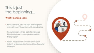 What’s coming soon:
This is just
the beginning...
• Recruiter and Jobs will start learning from
more of your interactions with candidates
• Recruiter users will be able to manage
Pipeline Builder campaign leads within
their projects
• Talent Insights users will see talent pool
insights embedded in their existing Recruiter
workflow
 