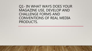 Q1- IN WHAT WAYS DOES YOUR
MAGAZINE USE, DEVELOP AND
CHALLENGE FORMS AND
CONVENTIONS OF REAL MEDIA
PRODUCTS.
 