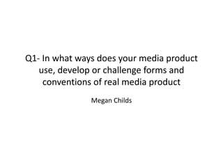 Q1- In what ways does your media product
use, develop or challenge forms and
conventions of real media product
Megan Childs
 