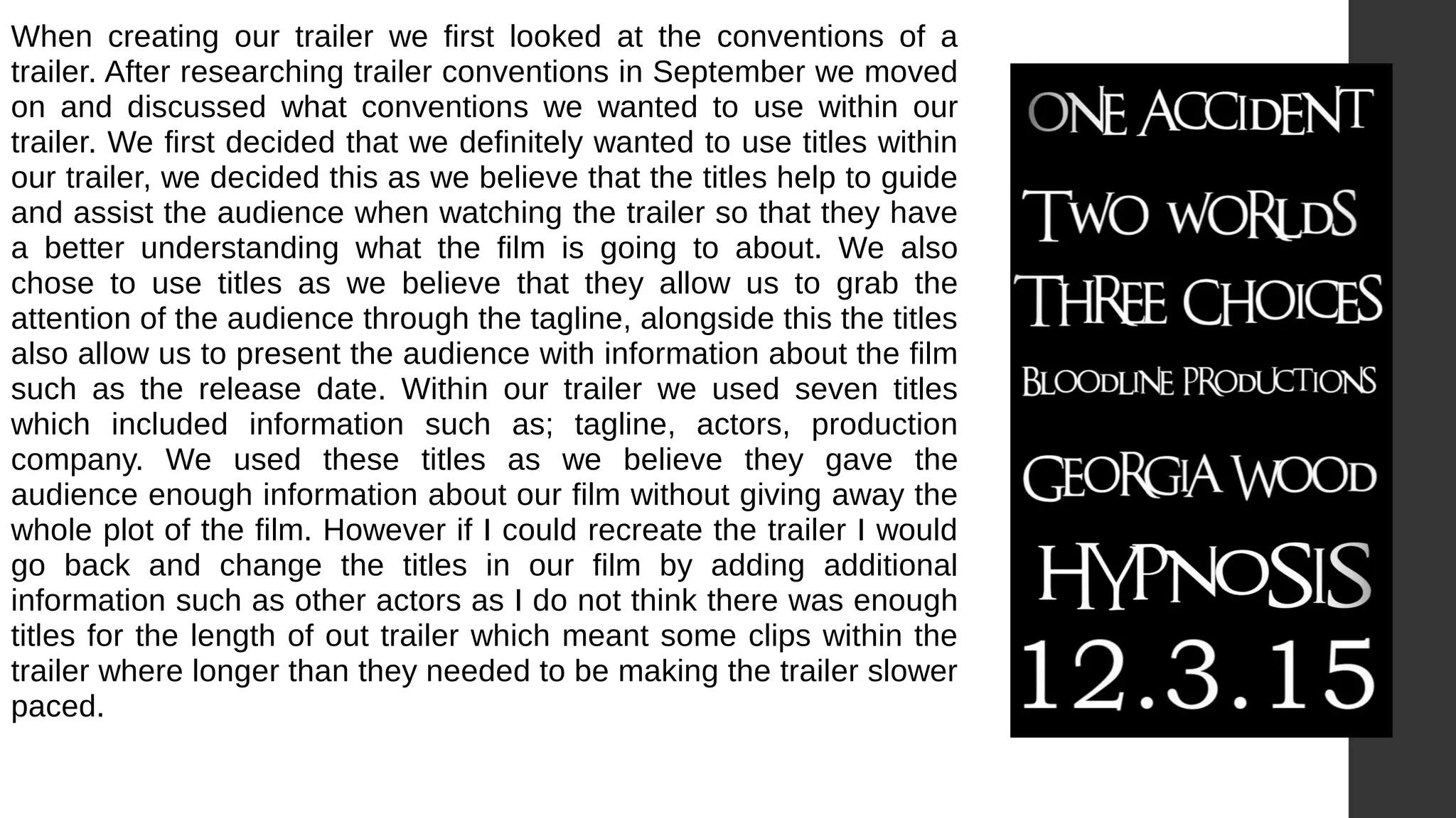 When creating our trailer we first looked at the conventions of a
trailer. After researching trailer conventions in September we moved
on and discussed what conventions we wanted to use within our
trailer. We first decided that we definitely wanted to use titles within
our trailer, we decided this as we believe that the titles help to guide
and assist the audience when watching the trailer so that they have
a better understanding what the film is going to about. We also
chose to use titles as we believe that they allow us to grab the
attention of the audience through the tagline, alongside this the titles
also allow us to present the audience with information about the film
such as the release date. Within our trailer we used seven titles
which included information such as; tagline, actors, production
company. We used these titles as we believe they gave the
audience enough information about our film without giving away the
whole plot of the film. However if I could recreate the trailer I would
go back and change the titles in our film by adding additional
information such as other actors as I do not think there was enough
titles for the length of out trailer which meant some clips within the
trailer where longer than they needed to be making the trailer slower
paced.
 