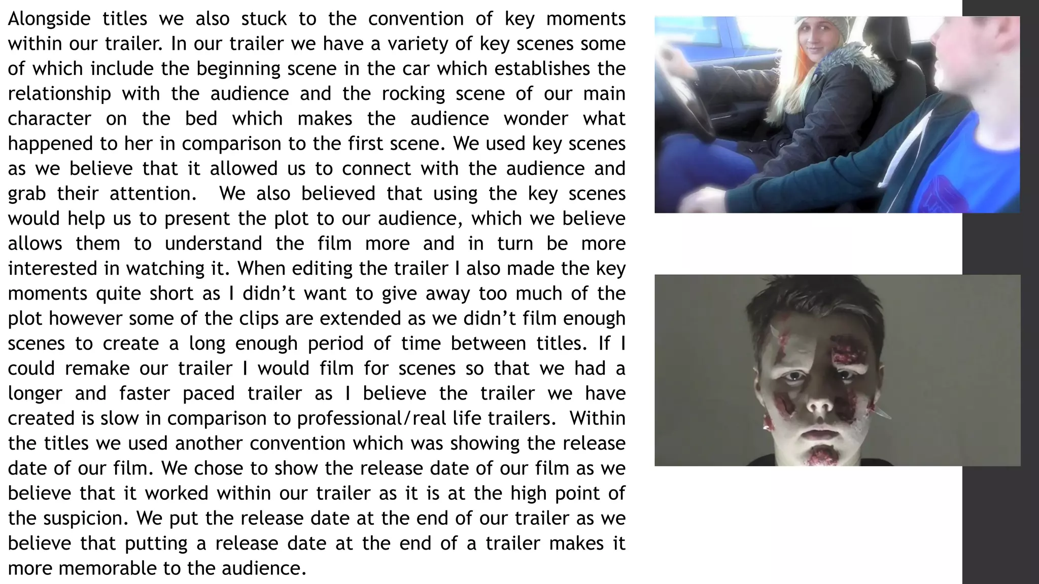 Alongside titles we also stuck to the convention of key moments
within our trailer. In our trailer we have a variety of key scenes some
of which include the beginning scene in the car which establishes the
relationship with the audience and the rocking scene of our main
character on the bed which makes the audience wonder what
happened to her in comparison to the first scene. We used key scenes
as we believe that it allowed us to connect with the audience and
grab their attention. We also believed that using the key scenes
would help us to present the plot to our audience, which we believe
allows them to understand the film more and in turn be more
interested in watching it. When editing the trailer I also made the key
moments quite short as I didn’t want to give away too much of the
plot however some of the clips are extended as we didn’t film enough
scenes to create a long enough period of time between titles. If I
could remake our trailer I would film for scenes so that we had a
longer and faster paced trailer as I believe the trailer we have
created is slow in comparison to professional/real life trailers. Within
the titles we used another convention which was showing the release
date of our film. We chose to show the release date of our film as we
believe that it worked within our trailer as it is at the high point of
the suspicion. We put the release date at the end of our trailer as we
believe that putting a release date at the end of a trailer makes it
more memorable to the audience.
 