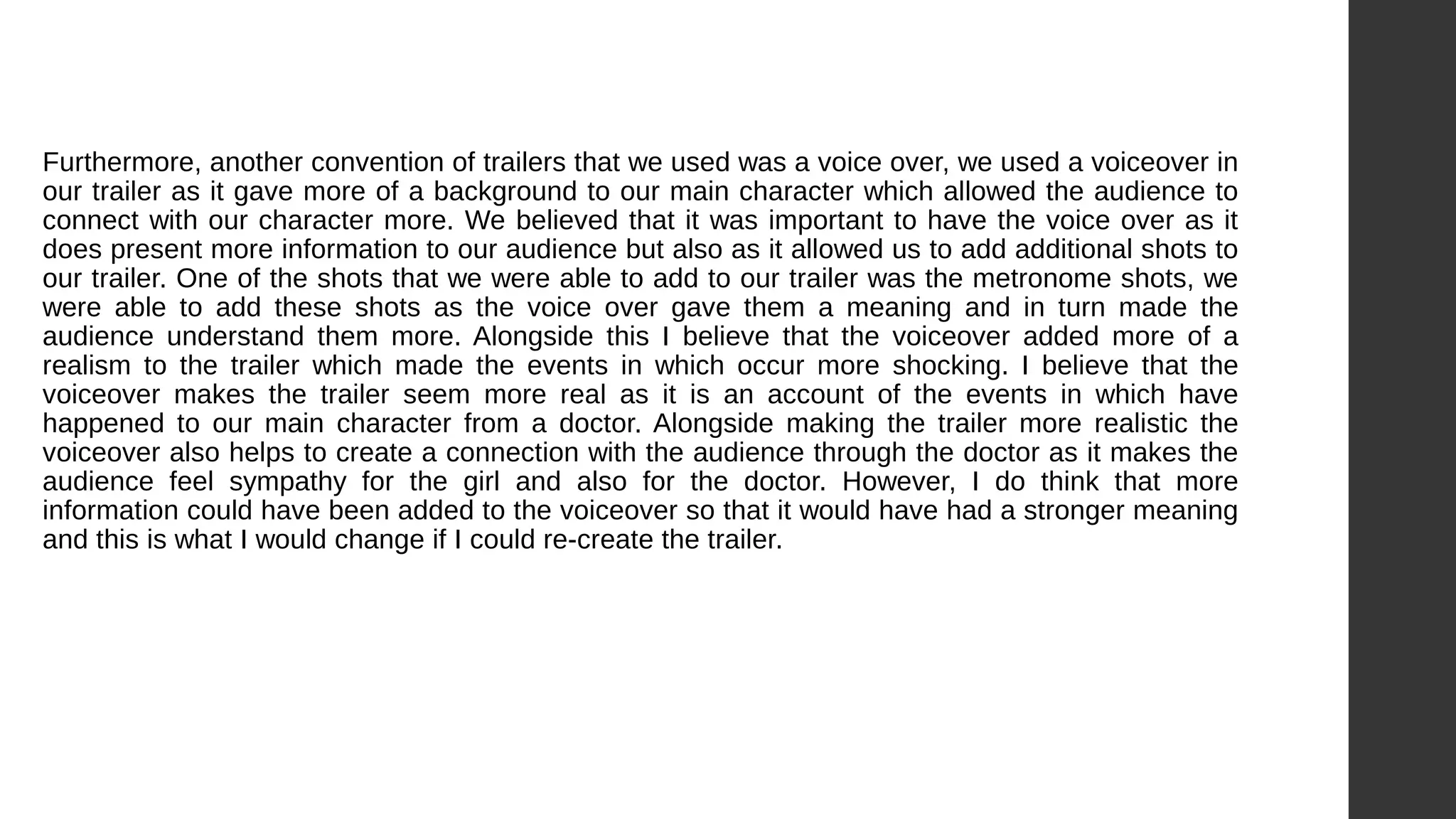 Furthermore, another convention of trailers that we used was a voice over, we used a voiceover in
our trailer as it gave more of a background to our main character which allowed the audience to
connect with our character more. We believed that it was important to have the voice over as it
does present more information to our audience but also as it allowed us to add additional shots to
our trailer. One of the shots that we were able to add to our trailer was the metronome shots, we
were able to add these shots as the voice over gave them a meaning and in turn made the
audience understand them more. Alongside this I believe that the voiceover added more of a
realism to the trailer which made the events in which occur more shocking. I believe that the
voiceover makes the trailer seem more real as it is an account of the events in which have
happened to our main character from a doctor. Alongside making the trailer more realistic the
voiceover also helps to create a connection with the audience through the doctor as it makes the
audience feel sympathy for the girl and also for the doctor. However, I do think that more
information could have been added to the voiceover so that it would have had a stronger meaning
and this is what I would change if I could re-create the trailer.
 