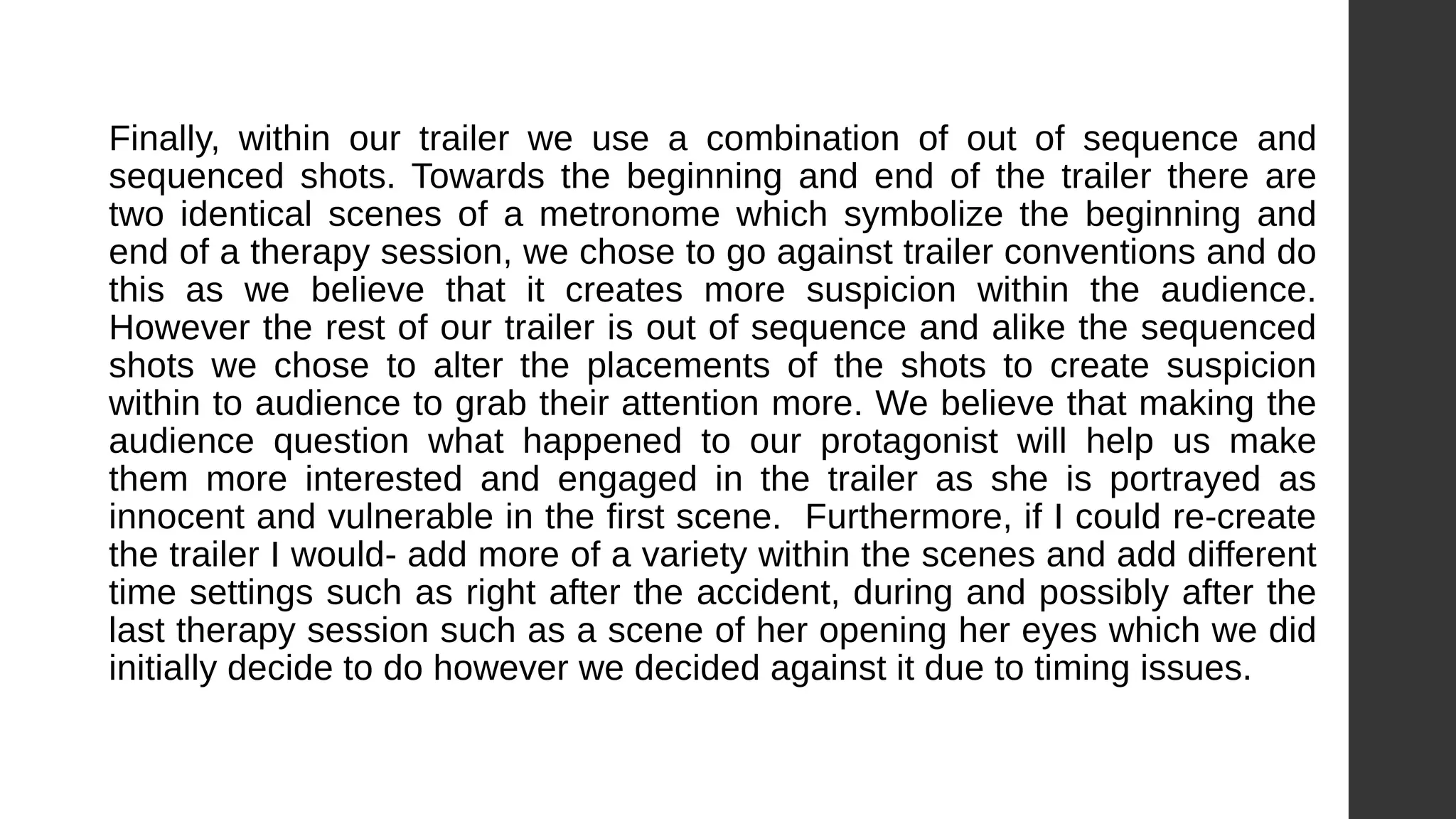 Finally, within our trailer we use a combination of out of sequence and
sequenced shots. Towards the beginning and end of the trailer there are
two identical scenes of a metronome which symbolize the beginning and
end of a therapy session, we chose to go against trailer conventions and do
this as we believe that it creates more suspicion within the audience.
However the rest of our trailer is out of sequence and alike the sequenced
shots we chose to alter the placements of the shots to create suspicion
within to audience to grab their attention more. We believe that making the
audience question what happened to our protagonist will help us make
them more interested and engaged in the trailer as she is portrayed as
innocent and vulnerable in the first scene. Furthermore, if I could re-create
the trailer I would- add more of a variety within the scenes and add different
time settings such as right after the accident, during and possibly after the
last therapy session such as a scene of her opening her eyes which we did
initially decide to do however we decided against it due to timing issues.
 