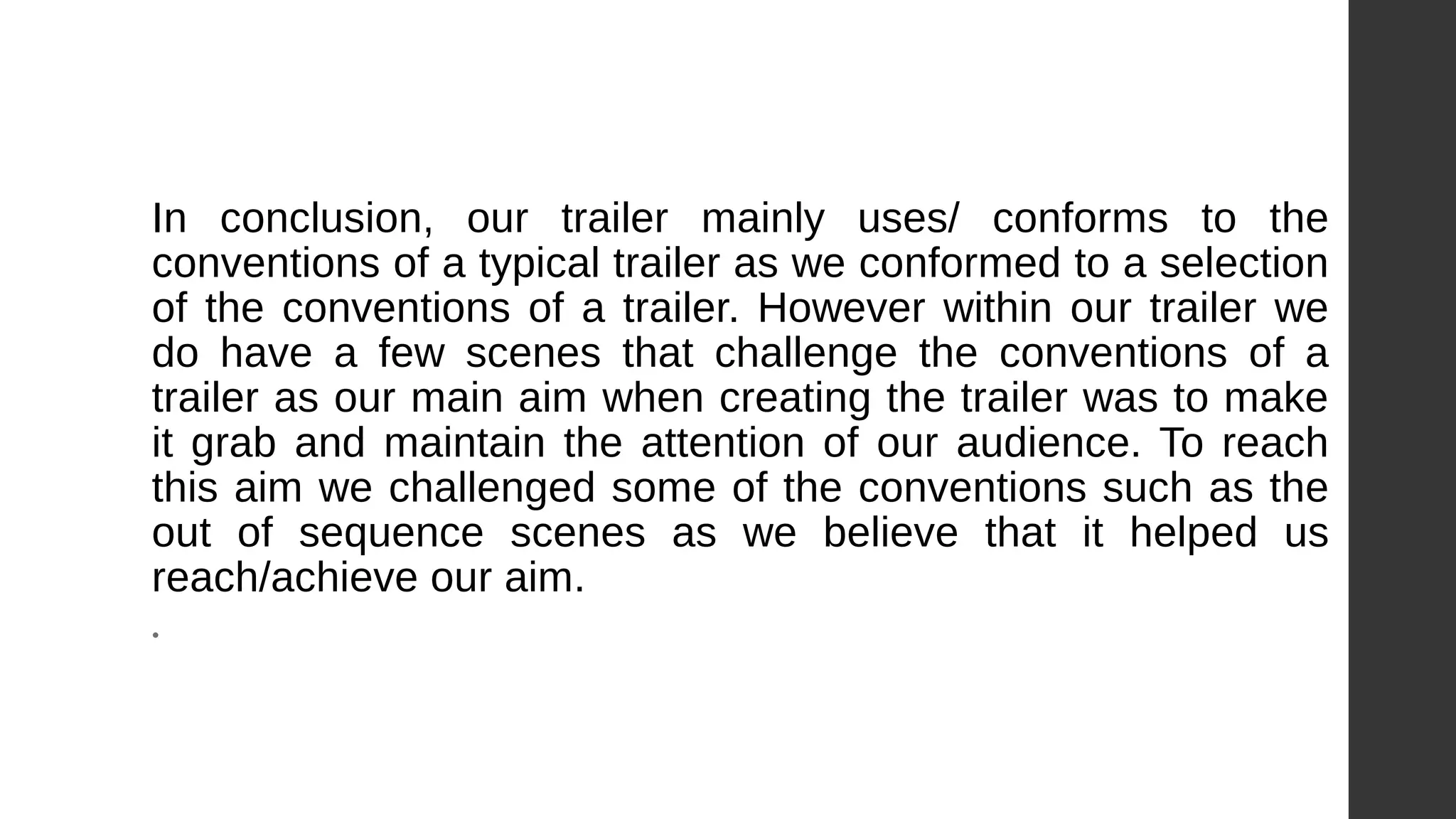 In conclusion, our trailer mainly uses/ conforms to the
conventions of a typical trailer as we conformed to a selection
of the conventions of a trailer. However within our trailer we
do have a few scenes that challenge the conventions of a
trailer as our main aim when creating the trailer was to make
it grab and maintain the attention of our audience. To reach
this aim we challenged some of the conventions such as the
out of sequence scenes as we believe that it helped us
reach/achieve our aim.
•
 