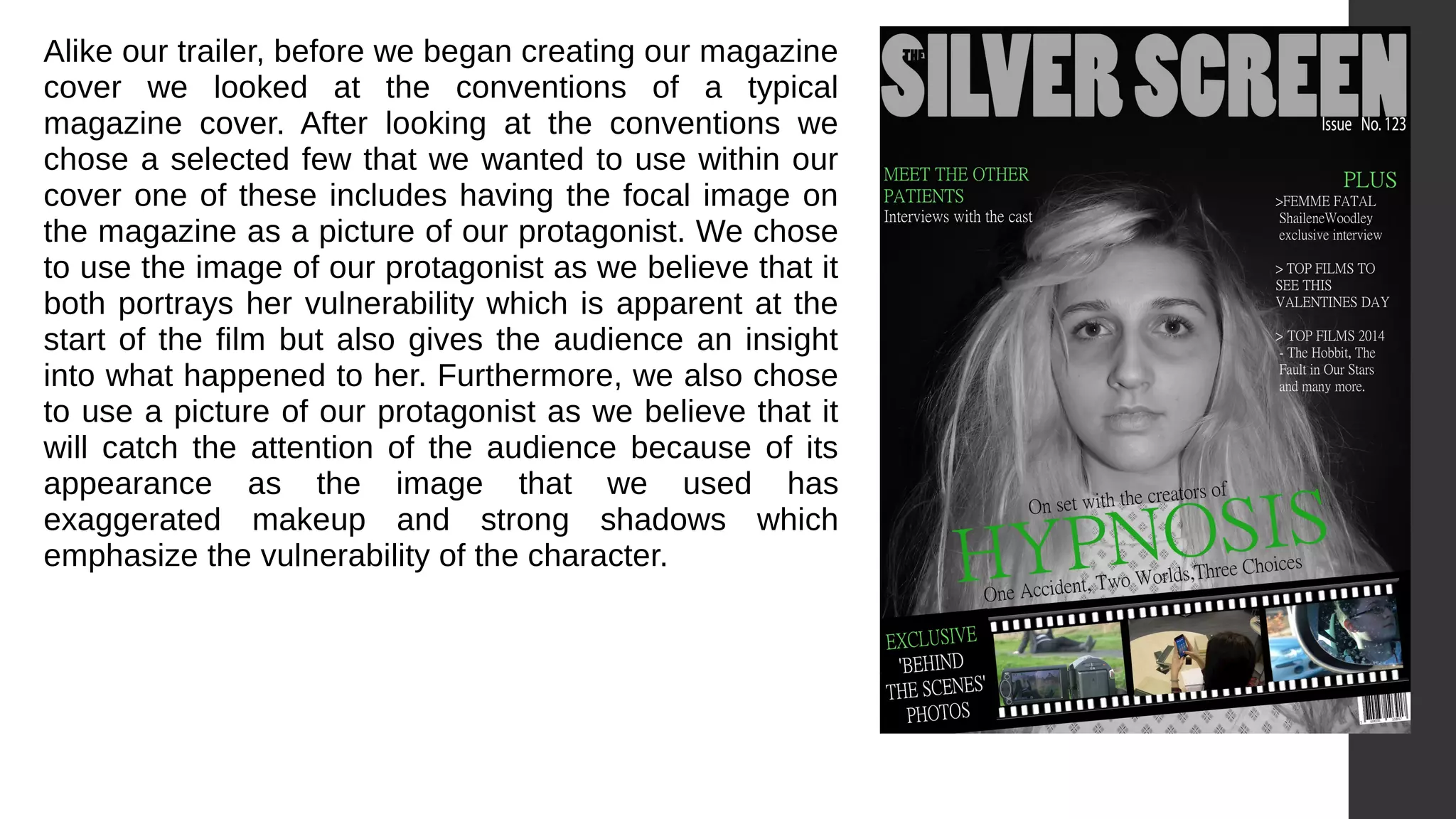 Alike our trailer, before we began creating our magazine
cover we looked at the conventions of a typical
magazine cover. After looking at the conventions we
chose a selected few that we wanted to use within our
cover one of these includes having the focal image on
the magazine as a picture of our protagonist. We chose
to use the image of our protagonist as we believe that it
both portrays her vulnerability which is apparent at the
start of the film but also gives the audience an insight
into what happened to her. Furthermore, we also chose
to use a picture of our protagonist as we believe that it
will catch the attention of the audience because of its
appearance as the image that we used has
exaggerated makeup and strong shadows which
emphasize the vulnerability of the character.
 