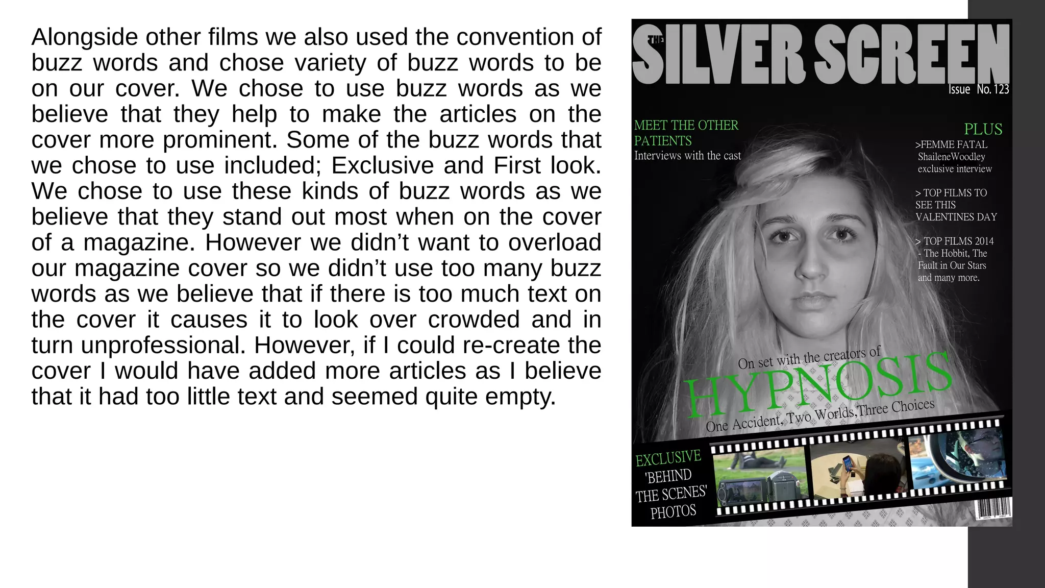 Alongside other films we also used the convention of
buzz words and chose variety of buzz words to be
on our cover. We chose to use buzz words as we
believe that they help to make the articles on the
cover more prominent. Some of the buzz words that
we chose to use included; Exclusive and First look.
We chose to use these kinds of buzz words as we
believe that they stand out most when on the cover
of a magazine. However we didn’t want to overload
our magazine cover so we didn’t use too many buzz
words as we believe that if there is too much text on
the cover it causes it to look over crowded and in
turn unprofessional. However, if I could re-create the
cover I would have added more articles as I believe
that it had too little text and seemed quite empty.
 