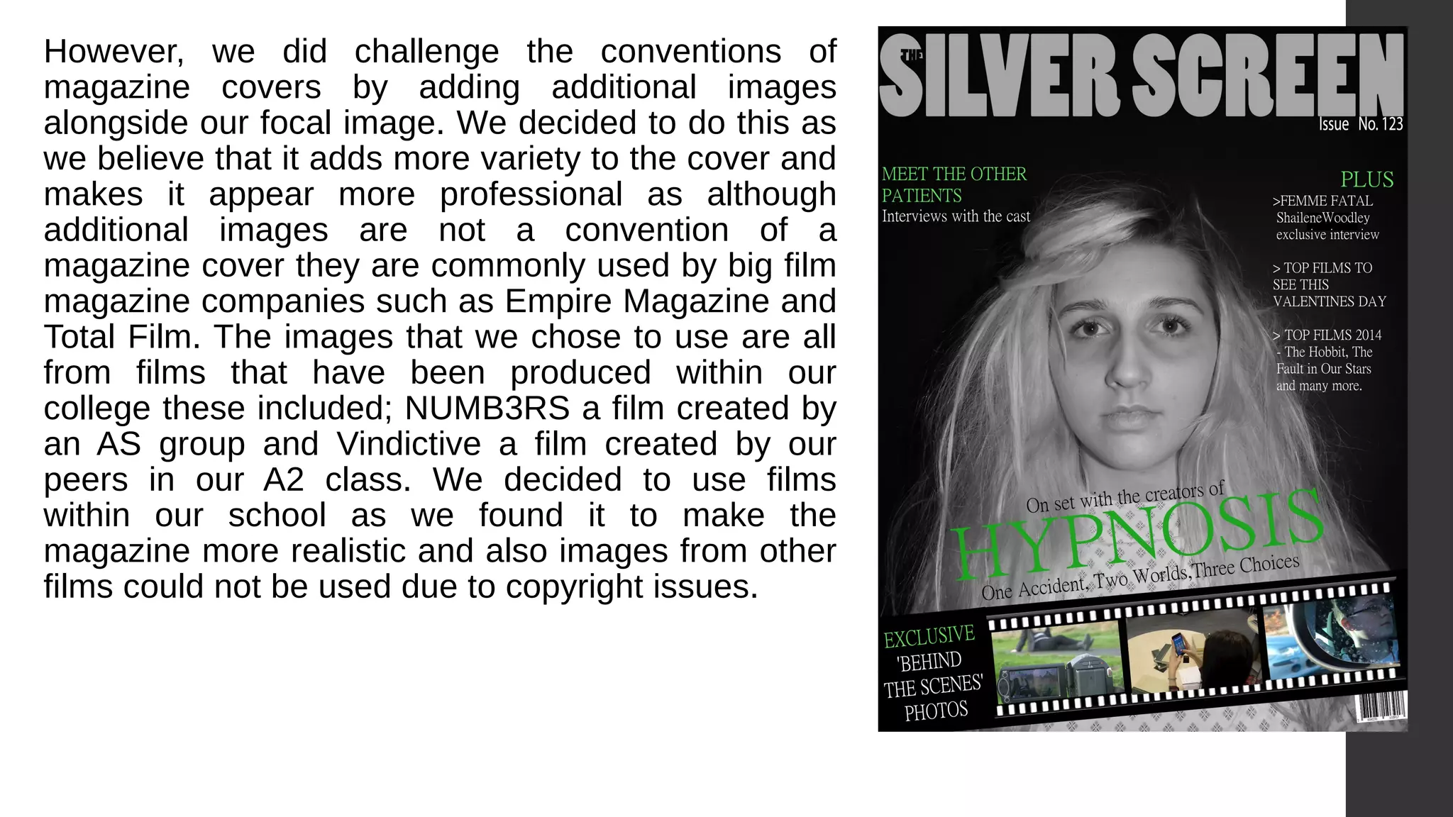 However, we did challenge the conventions of
magazine covers by adding additional images
alongside our focal image. We decided to do this as
we believe that it adds more variety to the cover and
makes it appear more professional as although
additional images are not a convention of a
magazine cover they are commonly used by big film
magazine companies such as Empire Magazine and
Total Film. The images that we chose to use are all
from films that have been produced within our
college these included; NUMB3RS a film created by
an AS group and Vindictive a film created by our
peers in our A2 class. We decided to use films
within our school as we found it to make the
magazine more realistic and also images from other
films could not be used due to copyright issues.
 