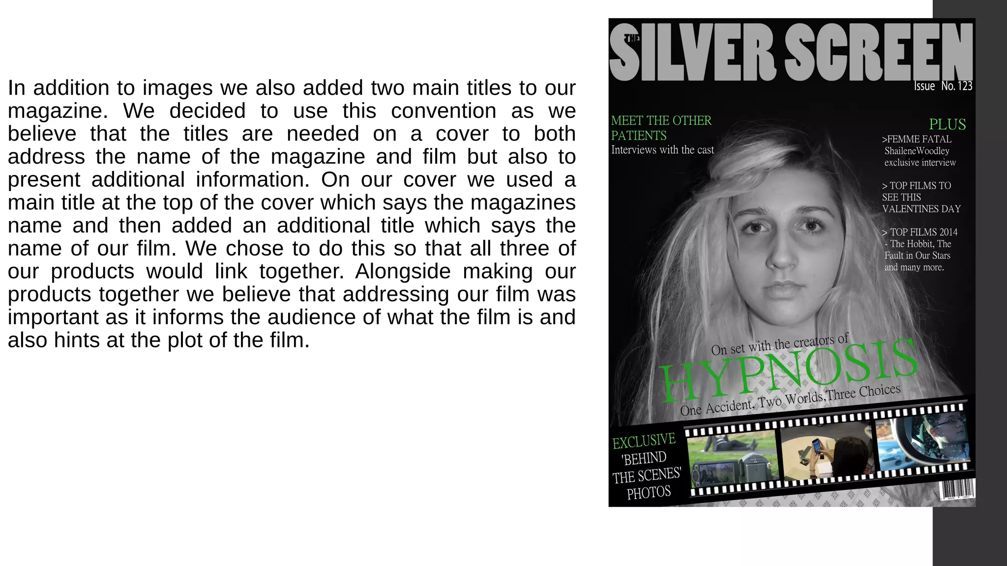 In addition to images we also added two main titles to our
magazine. We decided to use this convention as we
believe that the titles are needed on a cover to both
address the name of the magazine and film but also to
present additional information. On our cover we used a
main title at the top of the cover which says the magazines
name and then added an additional title which says the
name of our film. We chose to do this so that all three of
our products would link together. Alongside making our
products together we believe that addressing our film was
important as it informs the audience of what the film is and
also hints at the plot of the film.
 