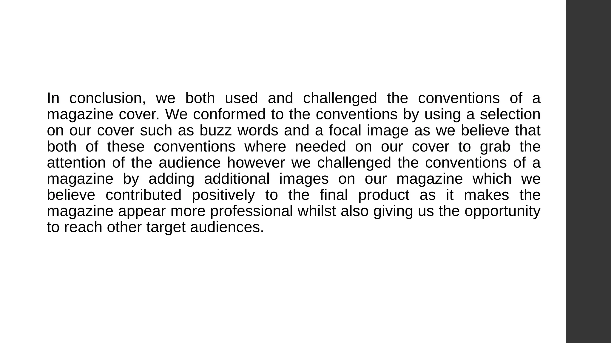In conclusion, we both used and challenged the conventions of a
magazine cover. We conformed to the conventions by using a selection
on our cover such as buzz words and a focal image as we believe that
both of these conventions where needed on our cover to grab the
attention of the audience however we challenged the conventions of a
magazine by adding additional images on our magazine which we
believe contributed positively to the final product as it makes the
magazine appear more professional whilst also giving us the opportunity
to reach other target audiences.
 