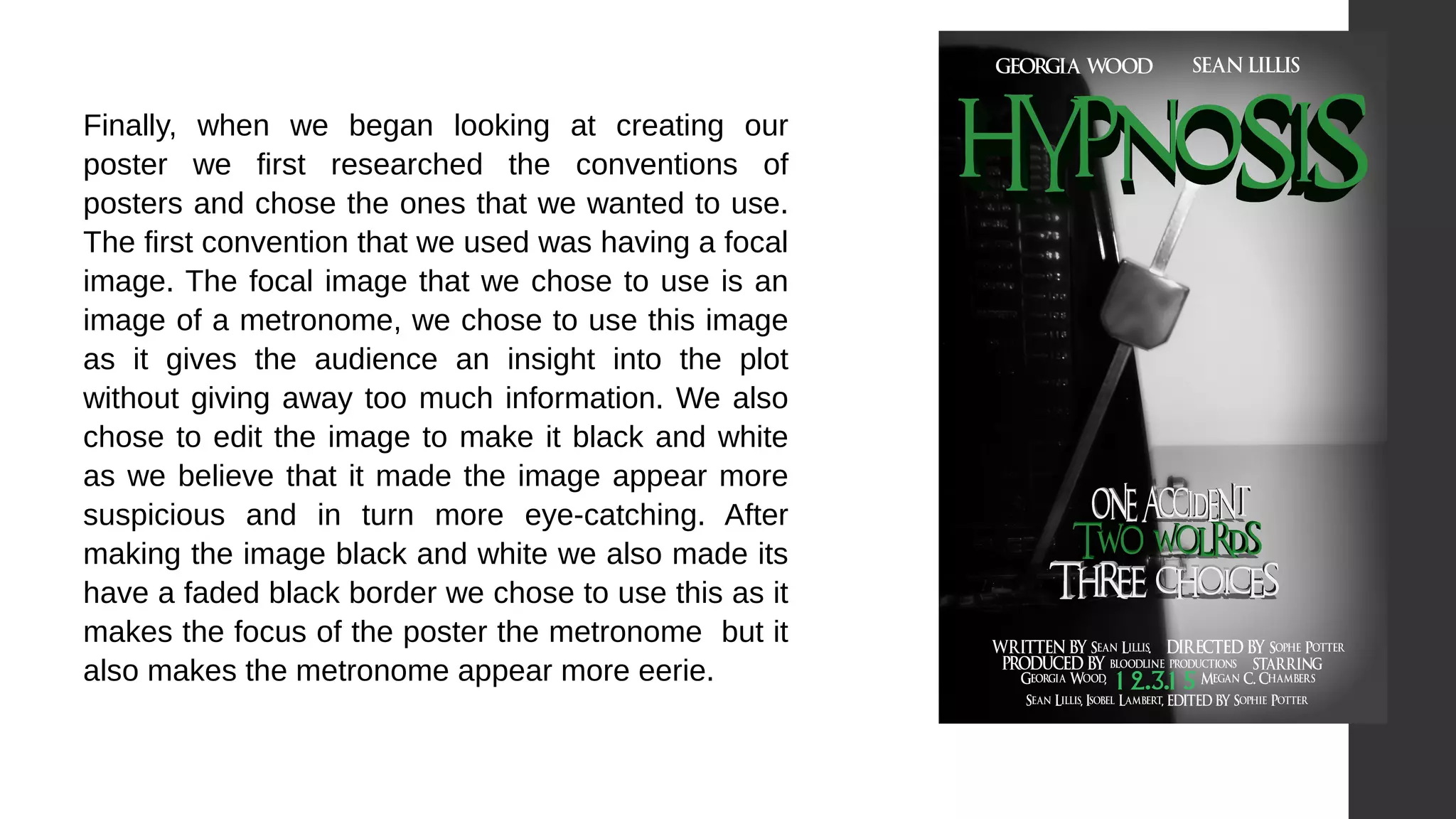  
Finally, when we began looking at creating our
poster we first researched the conventions of
posters and chose the ones that we wanted to use.
The first convention that we used was having a focal
image. The focal image that we chose to use is an
image of a metronome, we chose to use this image
as it gives the audience an insight into the plot
without giving away too much information. We also
chose to edit the image to make it black and white
as we believe that it made the image appear more
suspicious and in turn more eye-catching. After
making the image black and white we also made its
have a faded black border we chose to use this as it
makes the focus of the poster the metronome but it
also makes the metronome appear more eerie.
 