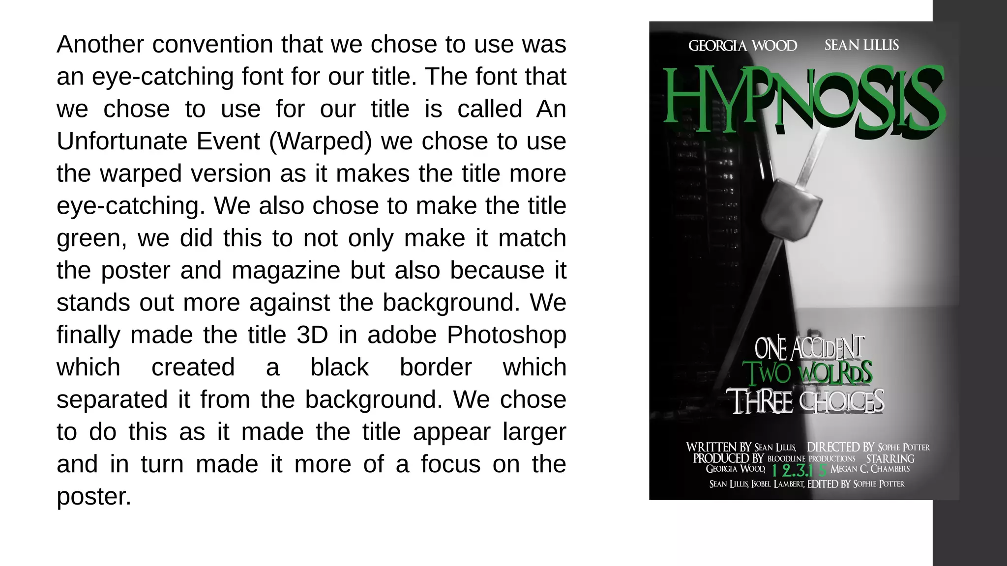 Another convention that we chose to use was
an eye-catching font for our title. The font that
we chose to use for our title is called An
Unfortunate Event (Warped) we chose to use
the warped version as it makes the title more
eye-catching. We also chose to make the title
green, we did this to not only make it match
the poster and magazine but also because it
stands out more against the background. We
finally made the title 3D in adobe Photoshop
which created a black border which
separated it from the background. We chose
to do this as it made the title appear larger
and in turn made it more of a focus on the
poster.
 
