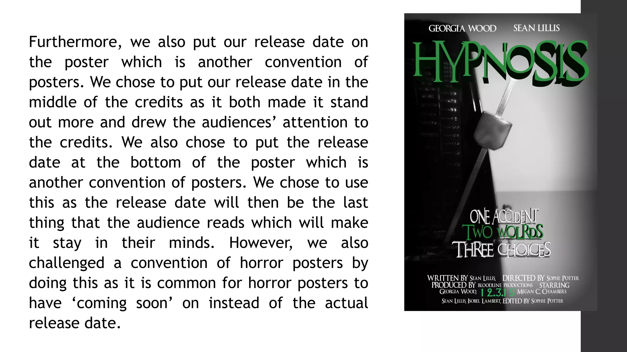 Furthermore, we also put our release date on
the poster which is another convention of
posters. We chose to put our release date in the
middle of the credits as it both made it stand
out more and drew the audiences’ attention to
the credits. We also chose to put the release
date at the bottom of the poster which is
another convention of posters. We chose to use
this as the release date will then be the last
thing that the audience reads which will make
it stay in their minds. However, we also
challenged a convention of horror posters by
doing this as it is common for horror posters to
have ‘coming soon’ on instead of the actual
release date.
 