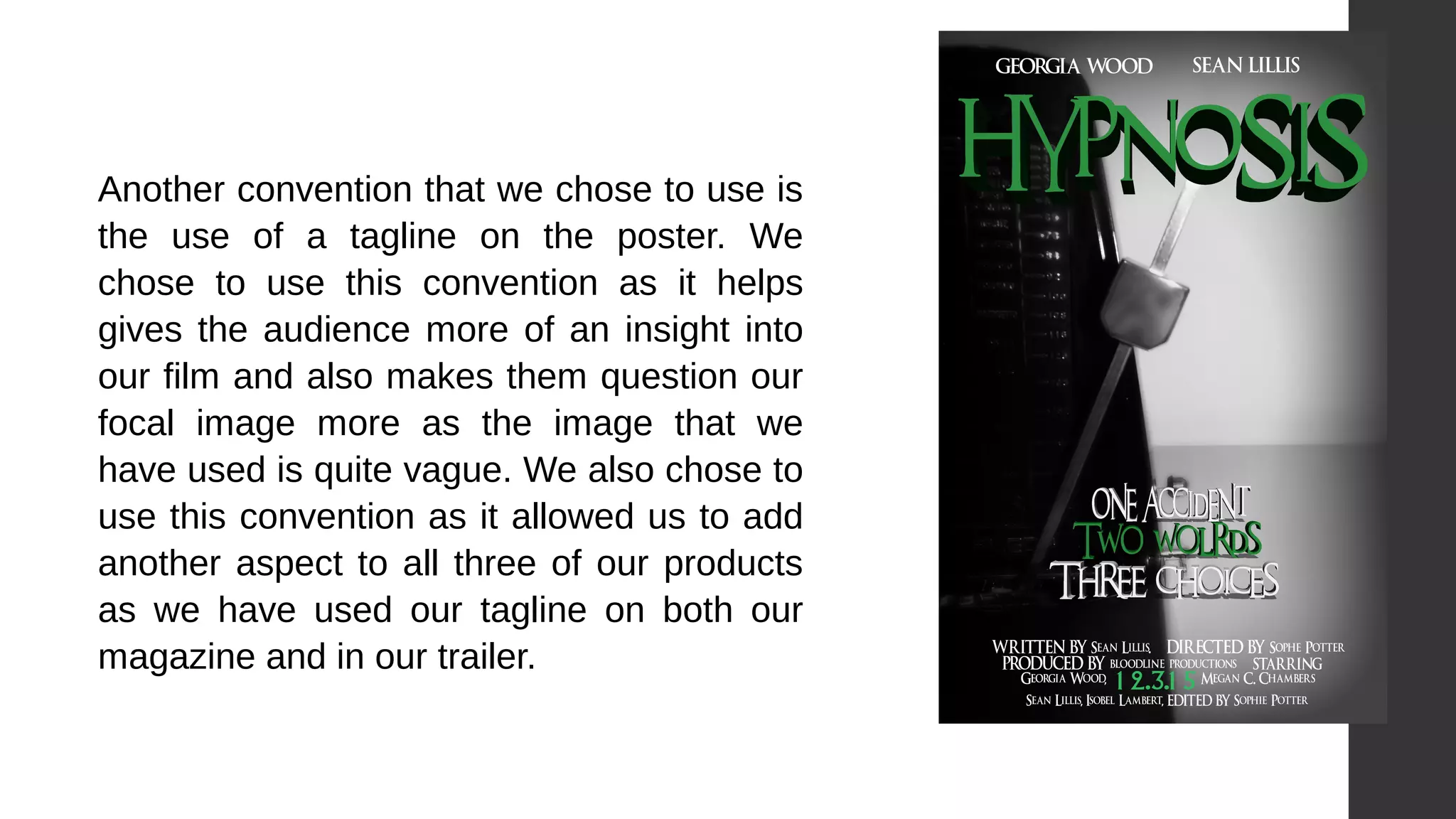 Another convention that we chose to use is
the use of a tagline on the poster. We
chose to use this convention as it helps
gives the audience more of an insight into
our film and also makes them question our
focal image more as the image that we
have used is quite vague. We also chose to
use this convention as it allowed us to add
another aspect to all three of our products
as we have used our tagline on both our
magazine and in our trailer.
 