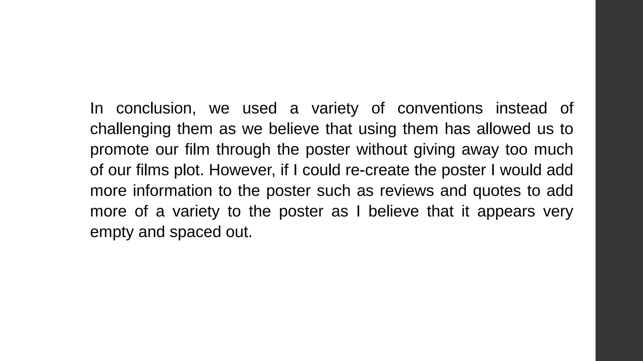 In conclusion, we used a variety of conventions instead of
challenging them as we believe that using them has allowed us to
promote our film through the poster without giving away too much
of our films plot. However, if I could re-create the poster I would add
more information to the poster such as reviews and quotes to add
more of a variety to the poster as I believe that it appears very
empty and spaced out.
 
 