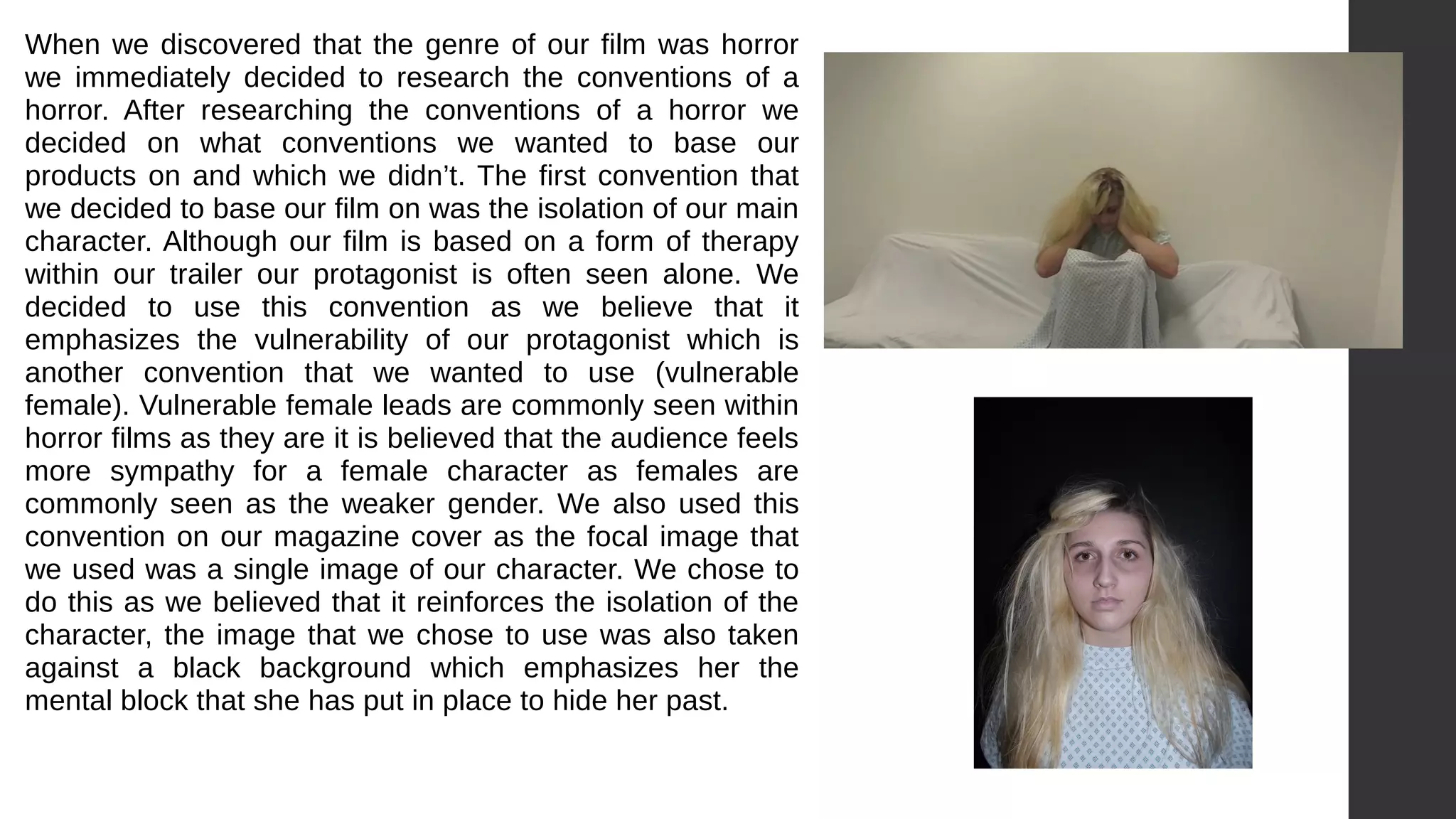 When we discovered that the genre of our film was horror
we immediately decided to research the conventions of a
horror. After researching the conventions of a horror we
decided on what conventions we wanted to base our
products on and which we didn’t. The first convention that
we decided to base our film on was the isolation of our main
character. Although our film is based on a form of therapy
within our trailer our protagonist is often seen alone. We
decided to use this convention as we believe that it
emphasizes the vulnerability of our protagonist which is
another convention that we wanted to use (vulnerable
female). Vulnerable female leads are commonly seen within
horror films as they are it is believed that the audience feels
more sympathy for a female character as females are
commonly seen as the weaker gender. We also used this
convention on our magazine cover as the focal image that
we used was a single image of our character. We chose to
do this as we believed that it reinforces the isolation of the
character, the image that we chose to use was also taken
against a black background which emphasizes her the
mental block that she has put in place to hide her past.
 