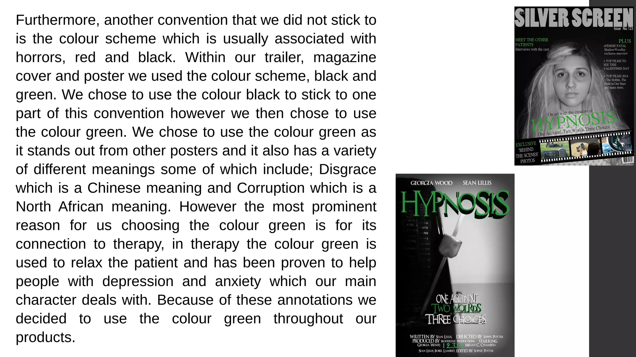 Furthermore, another convention that we did not stick to
is the colour scheme which is usually associated with
horrors, red and black. Within our trailer, magazine
cover and poster we used the colour scheme, black and
green. We chose to use the colour black to stick to one
part of this convention however we then chose to use
the colour green. We chose to use the colour green as
it stands out from other posters and it also has a variety
of different meanings some of which include; Disgrace
which is a Chinese meaning and Corruption which is a
North African meaning. However the most prominent
reason for us choosing the colour green is for its
connection to therapy, in therapy the colour green is
used to relax the patient and has been proven to help
people with depression and anxiety which our main
character deals with. Because of these annotations we
decided to use the colour green throughout our
products.
 