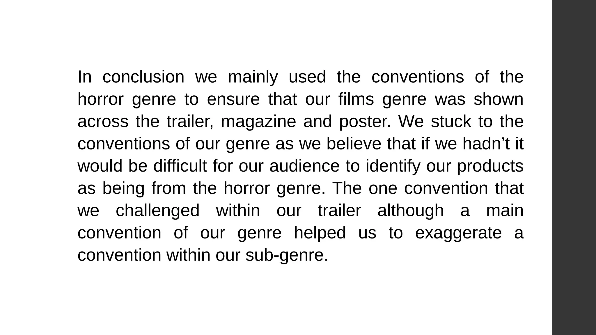 In conclusion we mainly used the conventions of the
horror genre to ensure that our films genre was shown
across the trailer, magazine and poster. We stuck to the
conventions of our genre as we believe that if we hadn’t it
would be difficult for our audience to identify our products
as being from the horror genre. The one convention that
we challenged within our trailer although a main
convention of our genre helped us to exaggerate a
convention within our sub-genre.
 