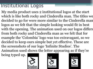 Institutional Logos
• My media product uses 2 institutional logos at the start
which is like both rocky and Cinderella man. The titles we
decided to go for were more similar to the Cinderella man
logos as we felt that the simple looking would fit in best
with the opening. The animation used on our logos differs
from both rocky and Cinderella man as we felt that for
example the ‘Colombia’ logo was too extravagant, so we
decided to keep ours simple but yet effective. These are
the screenshots of our logo ‘Infinite Studios’. The
Animation used shows the letter appearing as if they’re
being typed up.
 