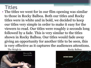 Titles
• The titles we went for in our film opening was similar
to those in Rocky Balboa. Both our titles and Rocky
titles were in white and in bold, we decided to keep
our titles very simple in order to make it easy for the
viewers to read. Our titles were roughly 2 seconds long
followed by a fade. This is very similar to the titles
shown in Rocky Balboa. Our titles would fade away
giving an opportunity for another title to be seen, this
is very effective as it captures the audiences attentions.
Rocky BalboaThe Weigh in
 