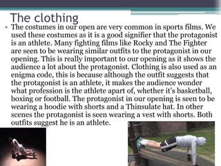 The clothing
• The costumes in our open are very common in sports films. We
used these costumes as it is a good signifier that the protagonist
is an athlete. Many fighting films like Rocky and The Fighter
are seen to be wearing similar outfits to the protagonist in our
opening. This is really important to our opening as it shows the
audience a lot about the protagonist. Clothing is also used as an
enigma code, this is because although the outfit suggests that
the protagonist is an athlete, it makes the audience wonder
what profession is the athlete apart of, whether it’s basketball,
boxing or football. The protagonist in our opening is seen to be
wearing a hoodie with shorts and a Thinsulate hat. In other
scenes the protagonist is seen wearing a vest with shorts. Both
outfits suggest he is an athlete.
 