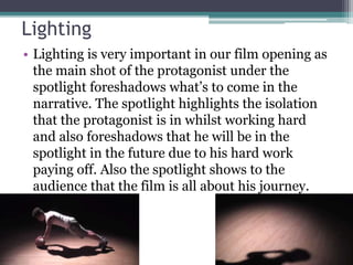 Lighting
• Lighting is very important in our film opening as
the main shot of the protagonist under the
spotlight foreshadows what’s to come in the
narrative. The spotlight highlights the isolation
that the protagonist is in whilst working hard
and also foreshadows that he will be in the
spotlight in the future due to his hard work
paying off. Also the spotlight shows to the
audience that the film is all about his journey.
 