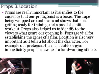 Props & location
• Props are really important as it signifies to the
audience that our protagonist is a boxer. The Tape
being wrapped around the hand shows that he is
getting ready for training and a possible mitts
workout. Props also helped us to identify to the
viewers what genre our opening is. Pops are vital for
establishing the genre of a film. Location is also very
important as it tells a lot about the character. For
example our protagonist is in an outdoor gym
immediately people know he is a hardworking athlete.
 