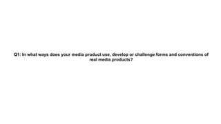 Q1: In what ways does your media product use, develop or challenge forms and conventions of
real media products?
 