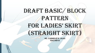 DRAFT BASIC/ BLOCK
PATTERN
FOR LADIES’ SKIRT
(STRAIGHT SKIRT)
MS. CARMELLET R. LALAS
TEACHER III
 
