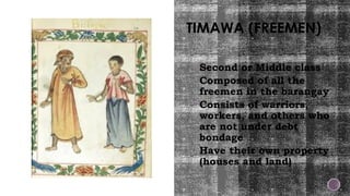 TIMAWA (FREEMEN)
Second or Middle class
Composed of all the
freemen in the barangay
Consists of warriors,
workers, and others who
are not under debt
bondage
Have their own property
(houses and land)
 
