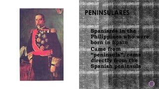 PENINSULARES
Spaniards in the
Philippines who were
born in Spain
Came from
“peninsula”, came
directly from the
Spanish peninsula
 