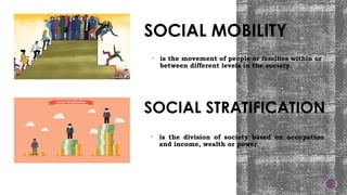 SOCIAL MOBILITY
• is the movement of people or families within or
between different levels in the society.
• is the division of society based on occupation
and income, wealth or power
SOCIAL STRATIFICATION
 