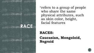 RACE
refers to a group of people
who share the same
physical attributes, such
as skin color, height,
facial features
RACES:
Caucasian, Mongoloid,
Negroid
 
