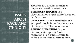 ISSUES
ABOUT
RACE AND
ETHNICITY
RACISM is a discrimination or
prejudice based on one’s race
ETHNOCENTRICISM is a
discrimination or prejudice based on
one’s culture
GENOCIDE is the elimination of a
group of people from the same race,
ethnic group, religion, or nation.
ETHNIC CLEANSING is the
harassment, rape, or forced
migration of an ethnic group to
banish them from a certain area.
 