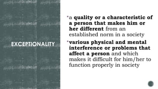 EXCEPTIONALITY
a quality or a characteristic of
a person that makes him or
her different from an
established norm in a society
various physical and mental
interference or problems that
affect a person and which
makes it difficult for him/her to
function properly in society
 