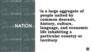 NATION
is a large aggregate of
people united by
common descent,
history, culture,
language, and economic
life inhabiting a
particular country or
territory
 