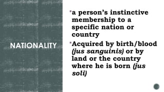NATIONALITY
a person’s instinctive
membership to a
specific nation or
country
Acquired by birth/blood
(jus sanguinis) or by
land or the country
where he is born (jus
soli)
 