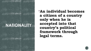 NATIONALITY
An individual becomes
a citizen of a country
only when he is
accepted into that
country’s political
framework through
legal terms.
 