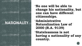 NATIONALITY
No one will be able to
change his nationality, but
one can have different
citizenships.
Administrative
Naturalization Law of
2000 (R.A. 9139)
Statelessness is not
having a nationality of any
country.
 
