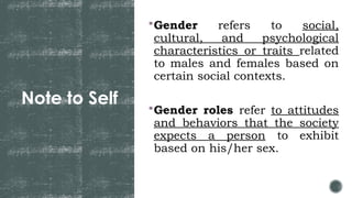 Note to Self
Gender refers to social,
cultural, and psychological
characteristics or traits related
to males and females based on
certain social contexts.
Gender roles refer to attitudes
and behaviors that the society
expects a person to exhibit
based on his/her sex.
 